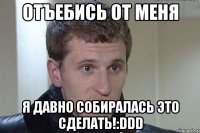 отъебись от меня я давно собиралась это сделать!:DDD