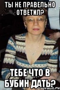 ты не правельно ответил? тебе что в бубин дать?