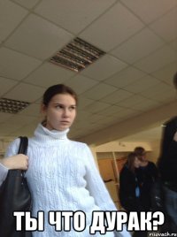  Ты что дурак?