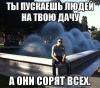 ты пускаешь людей на твою дачу а они сорят всех.