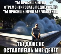 ты просишь меня отремонтировать подвеску, но ты просишь меня без уважения ты даже не оставляешь мне денег