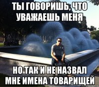 ты говоришь, что уважаешь меня но так и не назвал мне имена товарищей