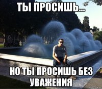 ты просишь... но ты просишь без уважения
