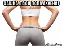 Сашка, твоя попа ахуена) 