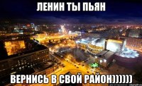 ленин ты пьян вернись в свой район))))))