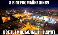 я в первомайке живу всё ты мне больше не друг)