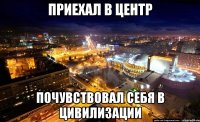 приехал в центр почувствовал себя в цивилизации