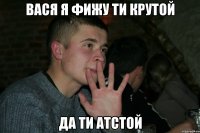 Вася я фижу ти крутой да ти атстой