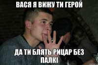 Вася я вижу ти герой да ти блять рицар без палкі