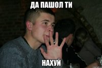да пашол ти НАХУЙ