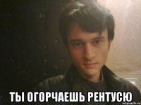  ты огорчаешь рентусю