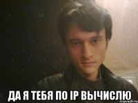  да я тебя по ip вычислю
