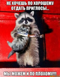 не хочешь по хорошему отдать приглосы... мы можем и по плохому!!!