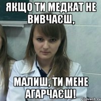 якщо ти медкат не вивчаєш, малиш, ти мене агарчаєш!