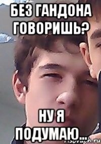 без гандона говоришь? ну я подумаю...