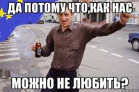 Да потому что,как нас можно не любить?