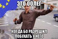Это Оолег Когда Бо разрешил побухать у него