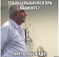 это ты улыбнулся при пациенте? гореть тебе в аду!