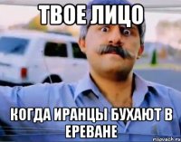 твое лицо когда иранцы бухают в ереване