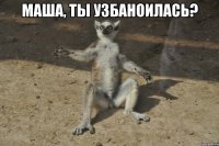 Маша, ты УЗБАНОИЛАСЬ? 