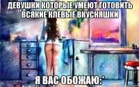 девушки которые умеют готовить всякие клевые вкусняшки я вас обожаю:*