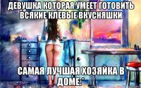 девушка которая умеет готовить всякие клевые вкусняшки самая лучшая хозяйка в доме:*