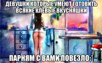 девушки которые умеют готовить всякие клевые вкусняшки парням с вами повезло:*