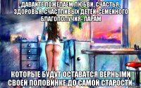 давайте пожелаем любви, счастья, здоровья, счастливых детей, семейного благополучия- парам которые будут оставатся верными своей половинке до самой старости.