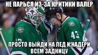 не парься из-за критики валер просто выйди на лед и надери всем задницу
