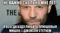 Не важно сколько мне лет, я всегда буду любить плюшевых мишек.©Джейсон Стетхем