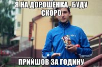 я на дорошенка , буду скоро прийшов за годину
