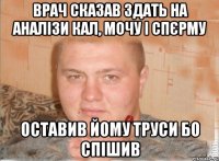 Врач сказав здать на аналізи кал, мочу і спєрму ОСТАВИВ ЙОМУ ТРУСИ БО СПІШИВ