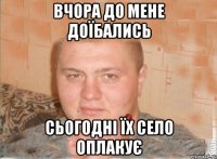 ВЧОРА ДО МЕНЕ ДОЇБАЛИСЬ СЬОГОДНІ ЇХ СЕЛО ОПЛАКУЄ