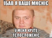 ЇБАВ Я ВАШЕ МНЄНІЄ У МЕНЯ КРУТЕ ТЄЛОСЛОЖЕНІЄ