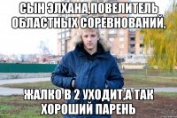 сын элхана,повелитель областных соревнований, жалко в 2 уходит,а так хороший парень