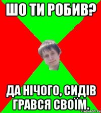 Шо ти робив? да нічого, сидів грався своїм.