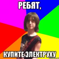 ребят, купите электруху