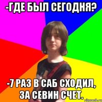 -где был сегодня? -7 раз в саб сходил, за севин счет.