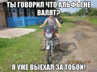 ты говорил что альфы не валят? я уже выехал за тобой!