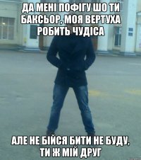 Да мені пофігу шо ти баксьор, моя вертуха робить чудіса але не бійся бити не буду, ти ж мій друг