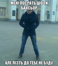 мені посрать шо ти баксьор але лізть до тебе не буду