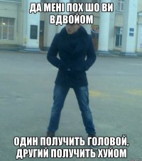 да мені пох шо ви вдвойом один получить головой, другий получить хуйом