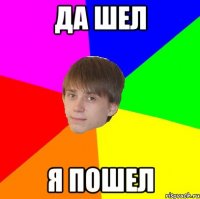 да шел я пошел
