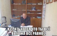  я срать хотел что ты всё выучил всё равно 2