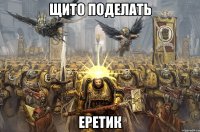 щито поделать еретик