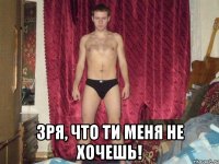  зря, что ти меня не хочешь!
