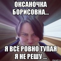 оксаночка борисовна... я всё ровно тупая я не решу ...