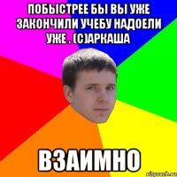 Побыстрее бы вы уже закончили учебу надоели уже . (с)Аркаша взаимно