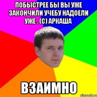 Побыстрее бы вы уже закончили учебу надоели уже . (с) Аркаша взаимно
