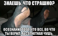 знаешь, что страшно? осознание того, что все, во что ты верил, абсолютная чушь.